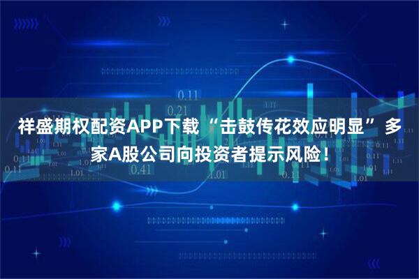 祥盛期权配资APP下载 “击鼓传花效应明显” 多家A股公司向投资者提示风险！