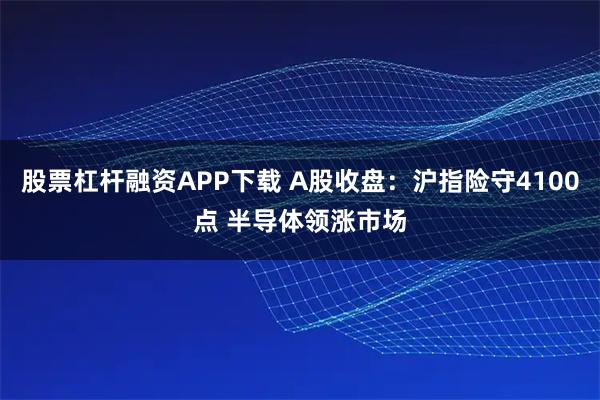 股票杠杆融资APP下载 A股收盘：沪指险守4100点 半导体领涨市场