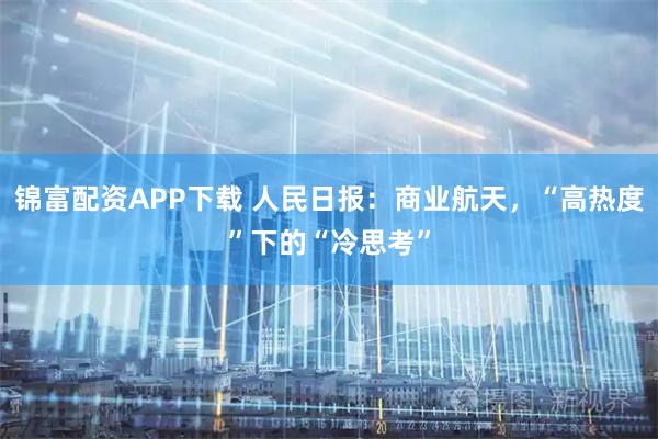 锦富配资APP下载 人民日报：商业航天，“高热度”下的“冷思考”