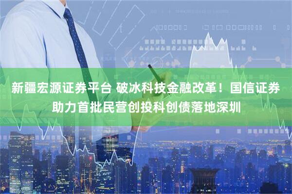 新疆宏源证券平台 破冰科技金融改革！国信证券助力首批民营创投科创债落地深圳