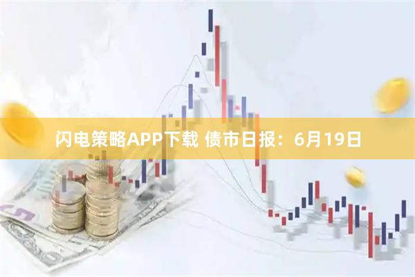 闪电策略APP下载 债市日报：6月19日
