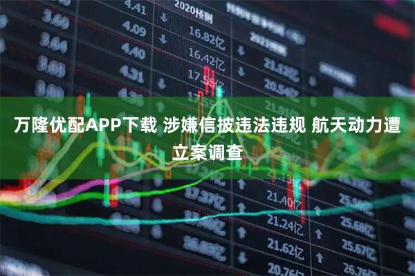 万隆优配APP下载 涉嫌信披违法违规 航天动力遭立案调查