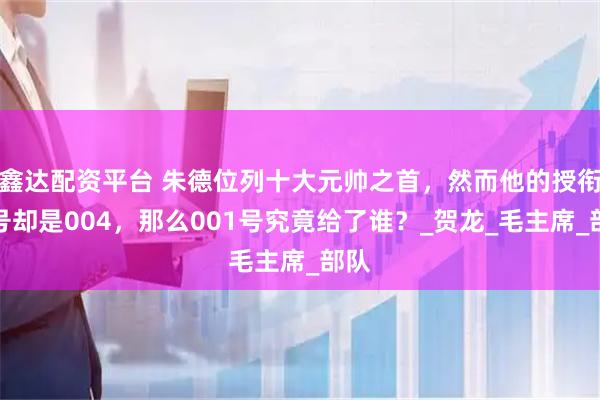 鑫达配资平台 朱德位列十大元帅之首，然而他的授衔编号却是004，那么001号究竟给了谁？_贺龙_毛主席_部队