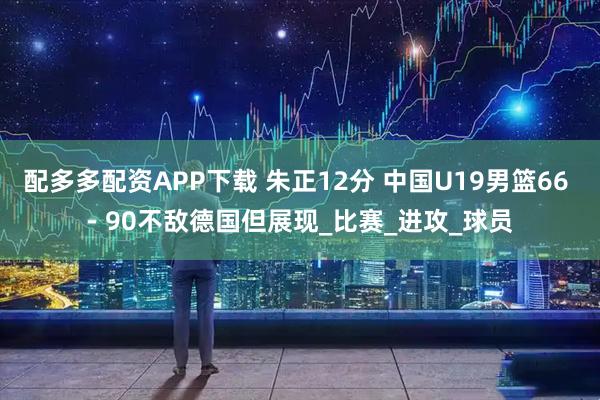 配多多配资APP下载 朱正12分 中国U19男篮66 - 90不敌德国但展现_比赛_进攻_球员