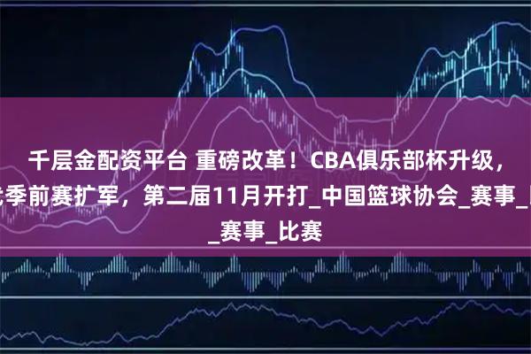 千层金配资平台 重磅改革！CBA俱乐部杯升级，取代季前赛扩军，第二届11月开打_中国篮球协会_赛事_比赛