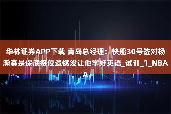 华林证券APP下载 青岛总经理：快船30号签对杨瀚森是保底签位遗憾没让他学好英语_试训_1_NBA