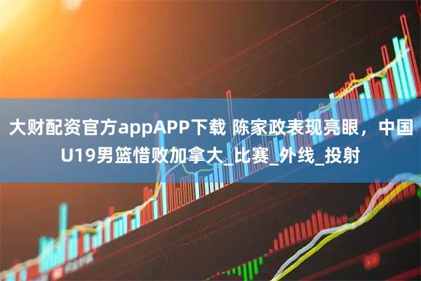 大财配资官方appAPP下载 陈家政表现亮眼，中国U19男篮惜败加拿大_比赛_外线_投射