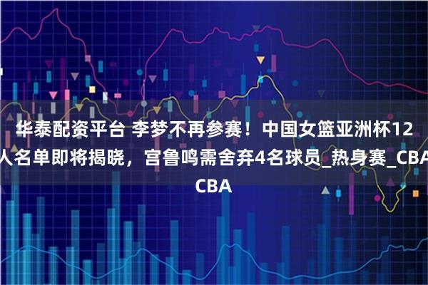 华泰配资平台 李梦不再参赛！中国女篮亚洲杯12人名单即将揭晓，宫鲁鸣需舍弃4名球员_热身赛_CBA