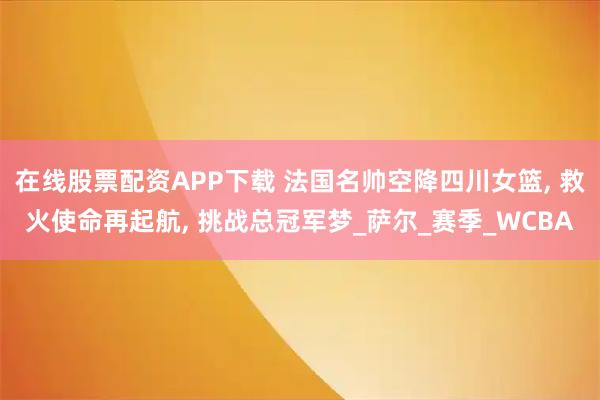 在线股票配资APP下载 法国名帅空降四川女篮, 救火使命再起航, 挑战总冠军梦_萨尔_赛季_WCBA