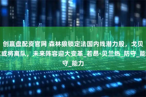 创赢盘配资官网 森林狼锁定法国内线潜力股，戈贝尔或将离队，未来阵容迎大变革_若昂·贝兰热_防守_能力