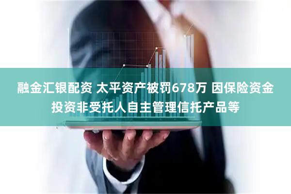 融金汇银配资 太平资产被罚678万 因保险资金投资非受托人自主管理信托产品等
