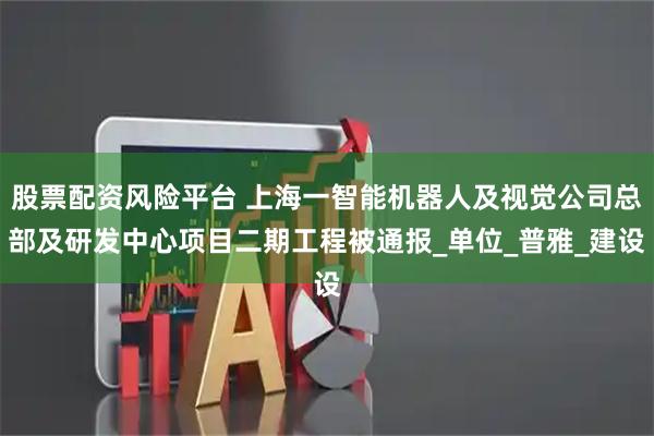 股票配资风险平台 上海一智能机器人及视觉公司总部及研发中心项目二期工程被通报_单位_普雅_建设