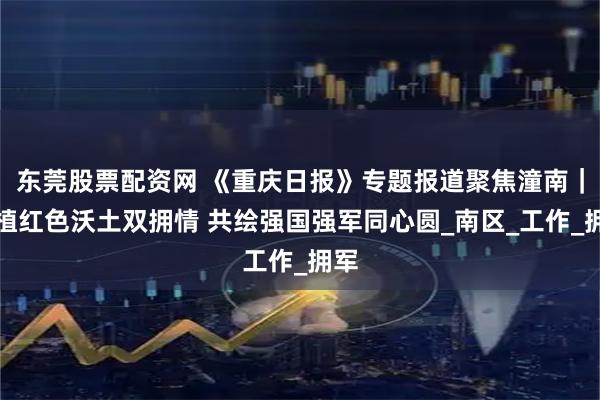 东莞股票配资网 《重庆日报》专题报道聚焦潼南｜厚植红色沃土双拥情 共绘强国强军同心圆_南区_工作_拥军