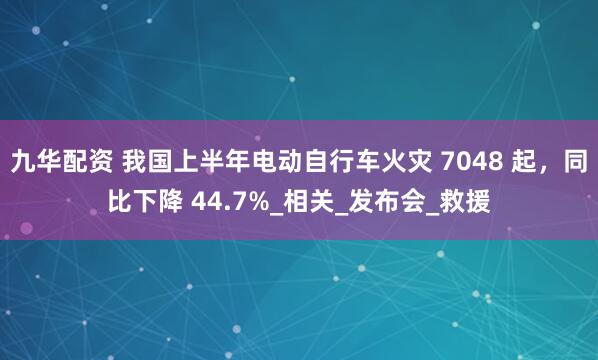 九华配资 我国上半年电动自行车火灾 7048 起，同比下降 44.7%_相关_发布会_救援