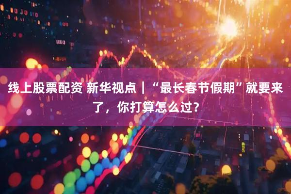线上股票配资 新华视点｜“最长春节假期”就要来了，你打算怎么过？