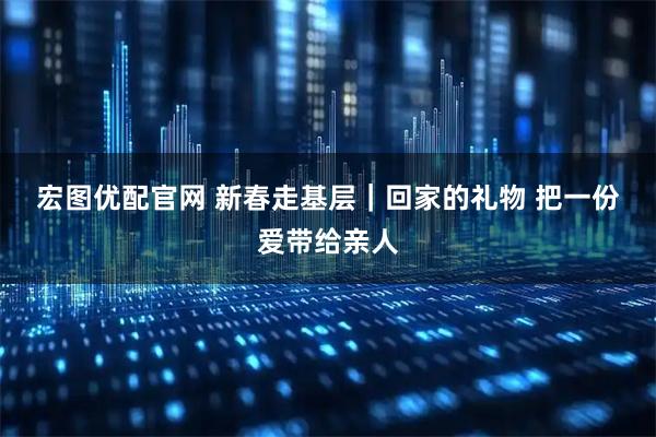 宏图优配官网 新春走基层｜回家的礼物 把一份爱带给亲人