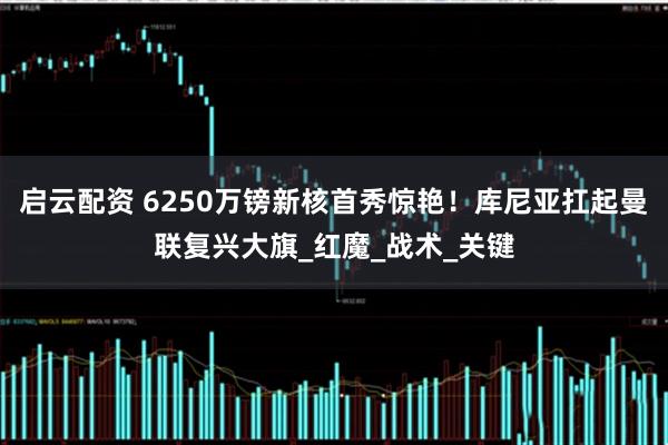 启云配资 6250万镑新核首秀惊艳！库尼亚扛起曼联复兴大旗_红魔_战术_关键