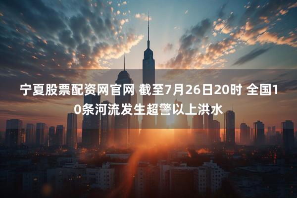 宁夏股票配资网官网 截至7月26日20时 全国10条河流发生超警以上洪水