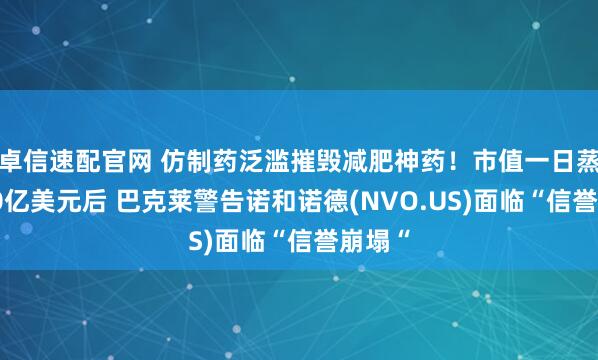 卓信速配官网 仿制药泛滥摧毁减肥神药！市值一日蒸发700亿美元后 巴克莱警告诺和诺德(NVO.US)面临“信誉崩塌“