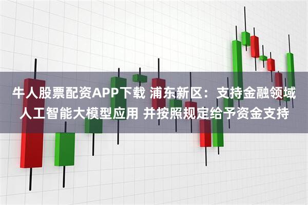牛人股票配资APP下载 浦东新区：支持金融领域人工智能大模型应用 并按照规定给予资金支持