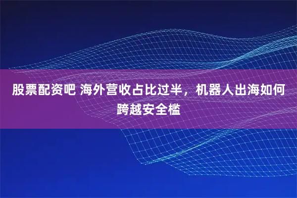 股票配资吧 海外营收占比过半，机器人出海如何跨越安全槛