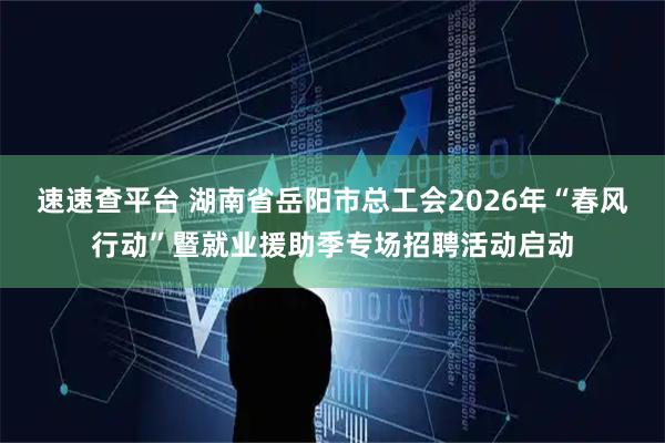 速速查平台 湖南省岳阳市总工会2026年“春风行动”暨就业援助季专场招聘活动启动