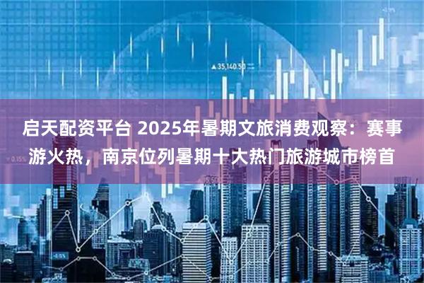 启天配资平台 2025年暑期文旅消费观察：赛事游火热，南京位列暑期十大热门旅游城市榜首