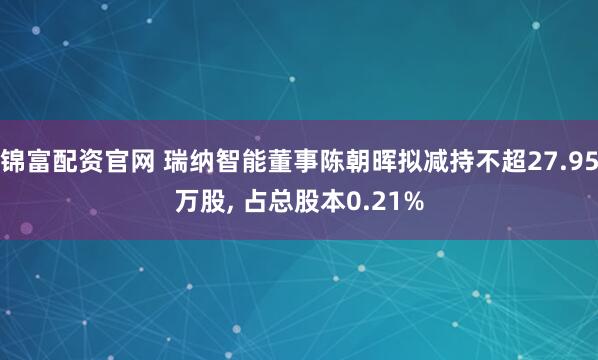 锦富配资官网 瑞纳智能董事陈朝晖拟减持不超27.95万股, 占总股本0.21%