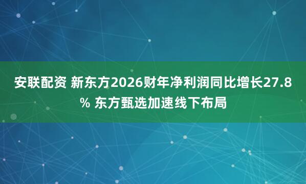 安联配资 新东方2026财年净利润同比增长27.8% 东方甄选加速线下布局